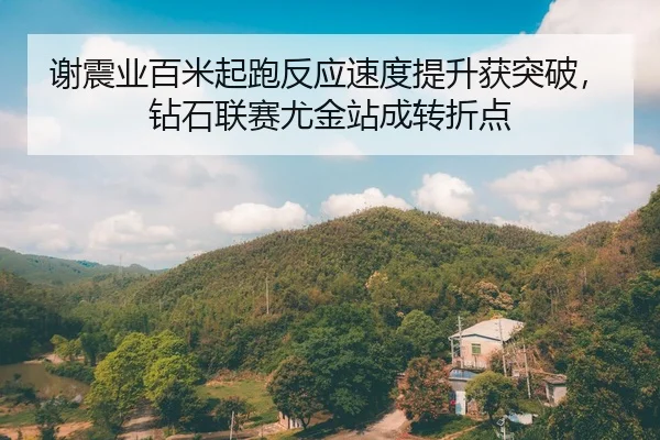 谢震业百米起跑反应速度提升获突破，钻石联赛尤金站成转折点