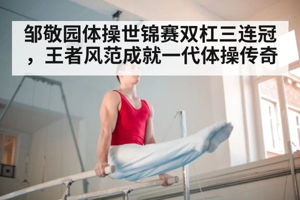 邹敬园体操世锦赛双杠三连冠,王者风范成就一代体操传奇 | 6686.com