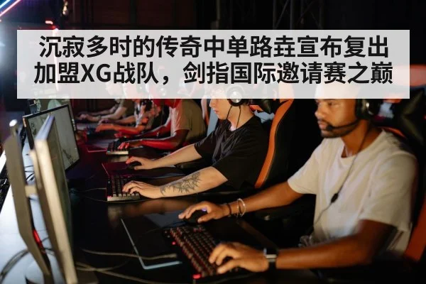 沉寂多时的传奇中单路垚宣布复出加盟XG战队,剑指国际邀请赛之巅